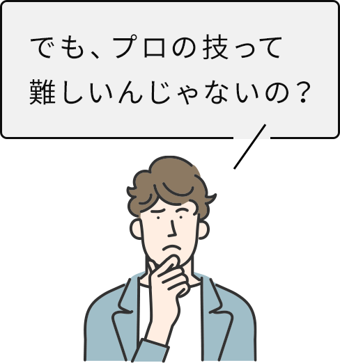 でも、プロの技って難しいんじゃないの？